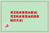 灵芝陈皮姜煲水做法(灵芝陈皮姜煲水的简易制作方法)