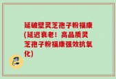 延破壁灵芝孢子粉福康(延迟衰老！高品质灵芝孢子粉福康强效抗氧化)