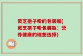 灵芝孢子粉的包装瓶(灵芝孢子粉包装瓶：营养健康的理想选择)