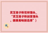 灵芝孢子粉花样馒头_“灵芝孢子粉创意馒头，健康美味新选择”)