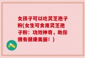 女孩子可以吃灵芝孢子粉(女生可食用灵芝孢子粉：功效神奇，助你拥有健康美丽！)