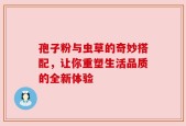 孢子粉与虫草的奇妙搭配，让你重塑生活品质的全新体验