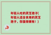 年轻人吃的灵芝孢子(年轻人适合食用的灵芝孢子，你值得拥有！)