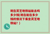 现在灵芝地铁站能去吗多少钱(现在能在多少钱的情况下乘坐灵芝地铁站？)
