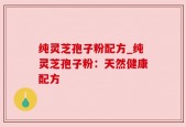 纯灵芝孢子粉配方_纯灵芝孢子粉：天然健康配方