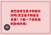淋巴结灵芝孢子粉能吃好吗(灵芝孢子粉能否食用？了解一下淋巴结的影响作用)