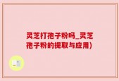 灵芝打孢子粉吗_灵芝孢子粉的提取与应用)