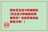 哪有灵芝孢子粉破壁机(灵芝孢子粉破壁机哪里购买？快速获得高品质孢子粉！)