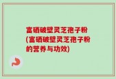 富硒破壁灵芝孢子粉 (富硒破壁灵芝孢子粉的营养与功效)