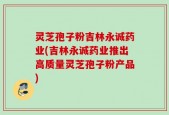 灵芝孢子粉吉林永诚药业(吉林永诚药业推出高质量灵芝孢子粉产品)