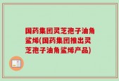国药集团灵芝孢子油角鲨烯(国药集团推出灵芝孢子油角鲨烯产品)