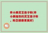 井小腾灵芝孢子粉(井小腾推荐的灵芝孢子粉，助您健康更美好)