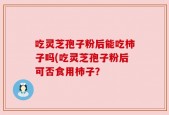 吃灵芝孢子粉后能吃柿子吗(吃灵芝孢子粉后可否食用柿子？