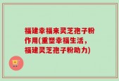 福建幸福来灵芝孢子粉作用(重塑幸福生活，福建灵芝孢子粉助力)