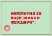 破壁灵芝孢子粉浙江哪里有(浙江哪里能买到破壁灵芝孢子粉？)