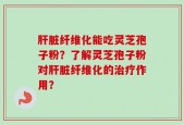 肝脏纤维化能吃灵芝孢子粉？了解灵芝孢子粉对肝脏纤维化的治疗作用？