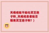 天疱疮能不能吃灵芝孢子粉_天疱疮患者能否服用灵芝孢子粉？)