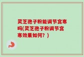 灵芝孢子粉能调节宫寒吗(灵芝孢子粉调节宫寒效果如何？)