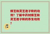 樟芝和灵芝孢子粉的功效？了解中药材樟芝和灵芝孢子粉的养生功效？