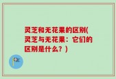 灵芝和无花果的区别(灵芝与无花果：它们的区别是什么？)