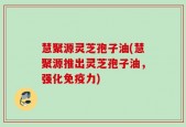 慧聚源灵芝孢子油(慧聚源推出灵芝孢子油，强化免疫力)