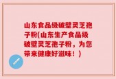 山东食品级破壁灵芝孢子粉(山东生产食品级破壁灵芝孢子粉，为您带来健康好滋味！)