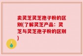 卖灵芝灵芝孢子粉的区别(了解灵芝产品：灵芝与灵芝孢子粉的区别)