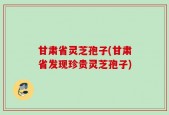甘肃省灵芝孢子(甘肃省发现珍贵灵芝孢子)
