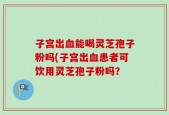 子宫出血能喝灵芝孢子粉吗(子宫出血患者可饮用灵芝孢子粉吗？