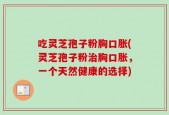 吃灵芝孢子粉胸口胀(灵芝孢子粉治胸口胀，一个天然健康的选择)