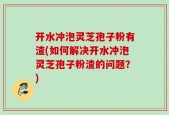 开水冲泡灵芝孢子粉有渣(如何解决开水冲泡灵芝孢子粉渣的问题？)