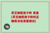 灵芝破壁孢子粉 用量(灵芝破壁孢子粉的正确用法及用量建议)