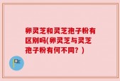 卵灵芝和灵芝孢子粉有区别吗(卵灵芝与灵芝孢子粉有何不同？)