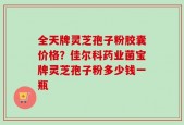全天牌灵芝孢子粉胶囊价格？佳尔科药业菌宝牌灵芝孢子粉多少钱一瓶