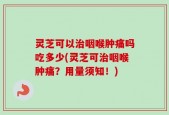 灵芝可以治咽喉肿痛吗吃多少(灵芝可治咽喉肿痛？用量须知！)