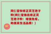 同仁堂和修正灵芝孢子粉(同仁堂推出修正灵芝孢子粉：增强免疫，助提高生活品质！)
