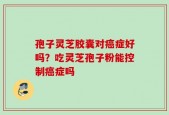 孢子灵芝胶囊对癌症好吗？吃灵芝孢子粉能控制癌症吗