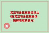 灵芝石角花旗参煲汤止咳(灵芝石角花旗参汤：缓解咳嗽的良方)