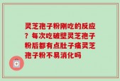 灵芝孢子粉刚吃的反应？每次吃破壁灵芝孢子粉后都有点肚子痛灵芝孢子粉不易消化吗