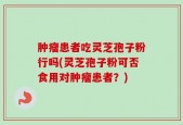肿瘤患者吃灵芝孢子粉行吗(灵芝孢子粉可否食用对肿瘤患者？)