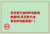 灵芝孢子油对肝功能有损害吗(灵芝孢子油：有无肝功能损害？)