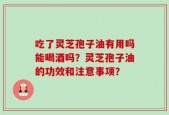 吃了灵芝孢子油有用吗能喝酒吗？灵芝孢子油的功效和注意事项？