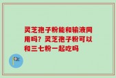 灵芝孢子粉能和输液同用吗？灵芝孢子粉可以和三七粉一起吃吗