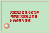 灵芝复合菌肽片的功效与作用(灵芝复合菌肽片的作用与好处)