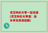 灵芝枸杞大枣一起泡酒(灵芝枸杞大枣酒：滋补养生再添佳酿)