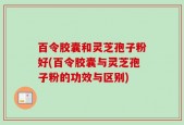 百令胶囊和灵芝孢子粉好(百令胶囊与灵芝孢子粉的功效与区别)