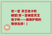 世一堂 灵芝孢子粉 破壁(世一堂破壁灵芝孢子粉——健康护理的理想选择！)