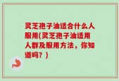 灵芝孢子油适合什么人服用(灵芝孢子油适用人群及服用方法，你知道吗？)