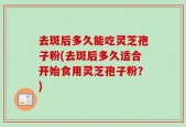 去斑后多久能吃灵芝孢子粉(去斑后多久适合开始食用灵芝孢子粉？)