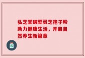 弘芝堂破壁灵芝孢子粉助力健康生活，开启自然养生新篇章